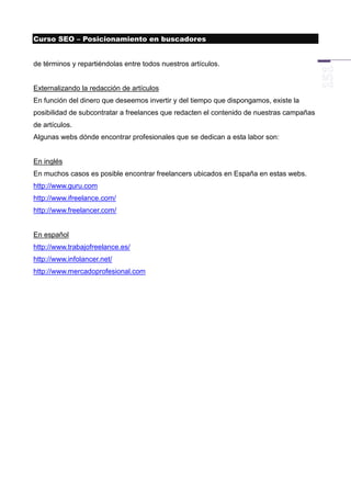 Curso SEO – Posicionamiento en buscadores


de términos y repartiéndolas entre todos nuestros artículos.


Externalizando la redacción de artículos
En función del dinero que deseemos invertir y del tiempo que dispongamos, existe la
posibilidad de subcontratar a freelances que redacten el contenido de nuestras campañas
de artículos.
Algunas webs dónde encontrar profesionales que se dedican a esta labor son:


En inglés
En muchos casos es posible encontrar freelancers ubicados en España en estas webs.
http://www.guru.com
http://www.ifreelance.com/
http://www.freelancer.com/


En español
http://www.trabajofreelance.es/
http://www.infolancer.net/
http://www.mercadoprofesional.com
 