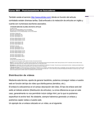 Curso SEO – Posicionamiento en buscadores


También existe el servicio http://www.articlez.com/ dónde en función del artículo
contratado existen diversas tarifas. Está enfocado a la redacción de artículos en inglés y
cuenta con numerosos escritores asociados.




Distribución de vídeos

Mediante esta técnica, aparte de generar backlinks, podemos conseguir visitas a nuestra
web en función del tipo de vídeo que distribuyamos (temática, etc.).
El enlace lo colocaremos en el campo descripción del vídeo. El tipo de enlace será del
estilo al método anterior (Distribución de artículos). La única diferencia es que en este
caso, generalmente no nos permitirán incluir código html, por lo que no podremos
especificar el anchor text. No obstante, siempre habremos generado un enlace y
podremos captar visitas a nuestra web.
Un ejemplo de un enlace colocado en un vídeo, es el siguiente:
 