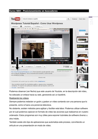 Curso SEO – Posicionamiento en buscadores




Podemos observar (ver flecha) que este usuario de Youtube, en la descripción del vídeo,
ha colocado un enlace hacia su web, generando así un backlink.
Realizando los vídeos
Siempre podemos redactar un guión y grabar un vídeo contando con una persona que lo
presente, como si fuera una ponencia televisiva.
No obstante, existen métodos para agilizar y facilitar esta labor. Podemos utilizar software
por el cual podemos capturar en formato de vídeo las acciones que realizamos en nuestro
ordenador. Estos programas son muy útiles para exponer tutoriales de software diverso u
otra índole.
También existe otro tipo de aplicaciones que automatiza este proceso, convirtiendo un
artículo en una presentación en modo de vídeo.
 