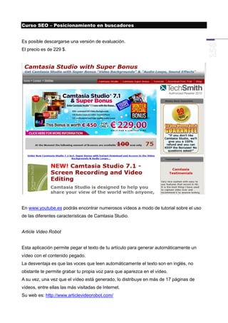 Curso SEO – Posicionamiento en buscadores


Es posible descargarse una versión de evaluación.
El precio es de 229 $.




En www.youtube.es podrás encontrar numerosos vídeos a modo de tutorial sobre el uso
de las diferentes características de Camtasia Studio.


Article Video Robot


Esta aplicación permite pegar el texto de tu artículo para generar automáticamente un
vídeo con el contenido pegado.
La desventaja es que las voces que leen automáticamente el texto son en inglés, no
obstante te permite grabar tu propia voz para que aparezca en el vídeo.
A su vez, una vez que el vídeo está generado, lo distribuye en más de 17 páginas de
vídeos, entre ellas las más visitadas de Internet.
Su web es: http://www.articlevideorobot.com/
 
