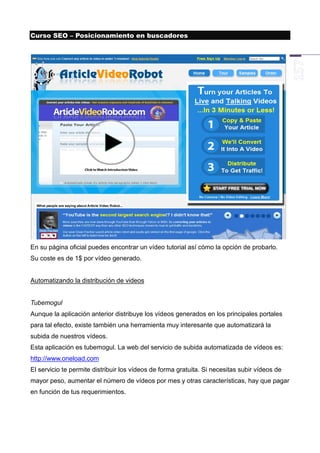 Curso SEO – Posicionamiento en buscadores




En su página oficial puedes encontrar un vídeo tutorial así cómo la opción de probarlo.
Su coste es de 1$ por vídeo generado.


Automatizando la distribución de videos


Tubemogul
Aunque la aplicación anterior distribuye los vídeos generados en los principales portales
para tal efecto, existe también una herramienta muy interesante que automatizará la
subida de nuestros vídeos.
Esta aplicación es tubemogul. La web del servicio de subida automatizada de vídeos es:
http://www.oneload.com
El servicio te permite distribuir los vídeos de forma gratuita. Si necesitas subir vídeos de
mayor peso, aumentar el número de vídeos por mes y otras características, hay que pagar
en función de tus requerimientos.
 