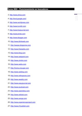 Curso SEO – Posicionamiento en buscadores


3. http://www.ehow.com

4. http://knol.google.com/

5. http://www.wordpress.com

6. http://www.tumblr.com

7. http://www.livejournal.com

8. http://www.jimdo.com

9. http://www.blogger.com

10. http://www.blinkweb.com

11. http://wwww.blogsome.com

12. http://www.freewebs.com

13. http://www.blog.com

14. http://www.wetpaint.com

15. http://www.zimbio.com

16. http://www.webs.com

17. http://home.onsugar.com

18. http://www.weblog.com

19. http://www.wikispaces.com

20. http://www.weebly.com

21. http://www.easyjournal.com

22. http://www.soulcast.com

23. http://www.opendiary.com

24. http://www.wikidot.com

25. http://www.xanga.com

26. http://www.experienceproject.com

27. http://www.21publish.com
 