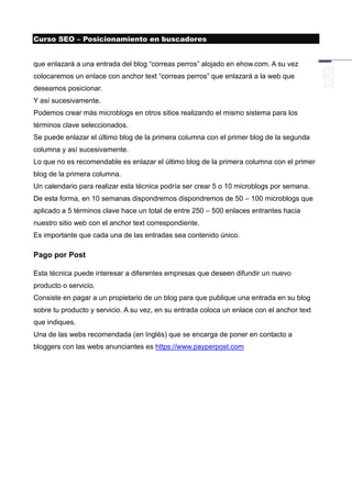 Curso SEO – Posicionamiento en buscadores


que enlazará a una entrada del blog “correas perros” alojado en ehow.com. A su vez
colocaremos un enlace con anchor text “correas perros” que enlazará a la web que
deseamos posicionar.
Y así sucesivamente.
Podemos crear más microblogs en otros sitios realizando el mismo sistema para los
términos clave seleccionados.
Se puede enlazar el último blog de la primera columna con el primer blog de la segunda
columna y así sucesivamente.
Lo que no es recomendable es enlazar el último blog de la primera columna con el primer
blog de la primera columna.
Un calendario para realizar esta técnica podría ser crear 5 o 10 microblogs por semana.
De esta forma, en 10 semanas dispondremos dispondremos de 50 – 100 microblogs que
aplicado a 5 términos clave hace un total de entre 250 – 500 enlaces entrantes hacia
nuestro sitio web con el anchor text correspondiente.
Es importante que cada una de las entradas sea contenido único.

Pago por Post

Esta técnica puede interesar a diferentes empresas que deseen difundir un nuevo
producto o servicio.
Consiste en pagar a un propietario de un blog para que publique una entrada en su blog
sobre tu producto y servicio. A su vez, en su entrada coloca un enlace con el anchor text
que indiques.
Una de las webs recomendada (en Inglés) que se encarga de poner en contacto a
bloggers con las webs anunciantes es https://www.payperpost.com
 