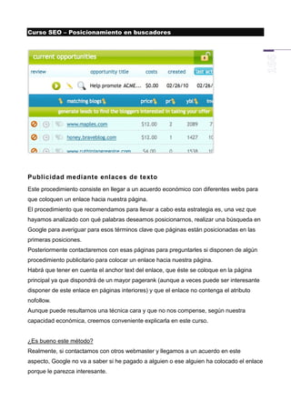 Curso SEO – Posicionamiento en buscadores




Publicidad mediante enlaces de texto
Este procedimiento consiste en llegar a un acuerdo económico con diferentes webs para
que coloquen un enlace hacia nuestra página.
El procedimiento que recomendamos para llevar a cabo esta estrategia es, una vez que
hayamos analizado con qué palabras deseamos posicionarnos, realizar una búsqueda en
Google para averiguar para esos términos clave que páginas están posicionadas en las
primeras posiciones.
Posteriormente contactaremos con esas páginas para preguntarles si disponen de algún
procedimiento publicitario para colocar un enlace hacia nuestra página.
Habrá que tener en cuenta el anchor text del enlace, que éste se coloque en la página
principal ya que dispondrá de un mayor pagerank (aunque a veces puede ser interesante
disponer de este enlace en páginas interiores) y que el enlace no contenga el atributo
nofollow.
Aunque puede resultarnos una técnica cara y que no nos compense, según nuestra
capacidad económica, creemos conveniente explicarla en este curso.


¿Es bueno este método?
Realmente, si contactamos con otros webmaster y llegamos a un acuerdo en este
aspecto, Google no va a saber si he pagado a alguien o ese alguien ha colocado el enlace
porque le parezca interesante.
 