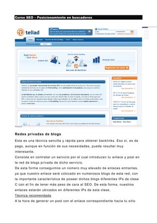 Curso SEO – Posicionamiento en buscadores




Redes privadas de blogs
Esta es una técnica sencilla y rápida para obtener backlinks. Eso sí, es de
pago, aunque en función de sus necesidades, puede resultar muy
interesante.
Consiste en contratar un servicio por el cual introducen tu enlace y post en
la red de blogs privada de dicho servicio.
De esta forma conseguimos un número muy elevado de enlaces entrantes,
ya que nuestro enlace será colocado en numerosos blogs de esta red, con
la importante característica de poseer dichos blogs di ferentes IPs de clase
C con el fin de tener más peso de cara al SEO. De esta forma, nuestros
enlaces estarán ubicados en diferentes IPs de esta clase.
Técnica recomendada
A la hora de generar un post con el enlace correspondiente hacia tu sitio
 