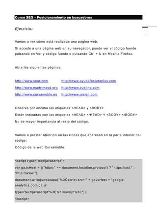 Curso SEO – Posicionamiento en buscadores


Ejercicio:


Vamos a ver cómo está r ealizada una página web.

Si accede a una página web en su navegador, puede ver el código fuente
pulsando en Ver y código fuente o pulsando Ctrl + U en Mozilla Firefox.



Abra las siguientes páginas:



http://www.seur.com          http://www.ayudafacturaplus.com

http://www.madrimasd.org     http://www.vueling.com

http://www.curvamoble.es     http://www.jaslen.com



Observe por encima las etiquetas <HEAD> y <BODY>

Están indicadas con las etiquetas <HEAD> </HEAD> Y <BODY> </BODY>

No de mayor importancia al resto del código.



Vamos a prestar atención en las líneas que aparecen en la parte inferior del
código:

Código de la web Curvamoble:



<script type="text/javascript">

var gaJsHost = (("https:" == document.location.protocol) ? "https://ssl." :
"http://www.");

document.write(unescape( "%3Cscript src='" + gaJsHost + "google -
analytics.com/ga.js'

type='text/javascript'%3E%3C/script%3E"));

</script>
 