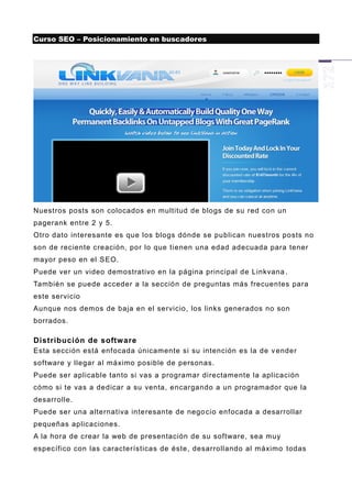 Curso SEO – Posicionamiento en buscadores




Nuestros posts son colocados en multitud de blogs de su red con un
pagerank entre 2 y 5.
Otro dato interesante es que los blogs dónde se publican nuestros posts no
son de reciente creación, por lo que tienen una edad adecuada para tener
mayor peso en el SEO.
Puede ver un video demostrativo en la página principal de Linkvana .
También se puede acceder a la sección de preguntas más frecuentes para
este servicio
Aunque nos demos de baja en el servicio, los links generados no son
borrados.

Distribución de software
Esta sección está enfocada únicamente si su intención es la de v ender
software y llegar al máximo posible de personas.
Puede ser aplicable tanto si vas a programar directamente la aplicación
cómo si te vas a dedicar a su venta, encargando a un programador que la
desarrolle.
Puede ser una alternativa interesante de nego cio enfocada a desarrollar
pequeñas aplicaciones.
A la hora de crear la web de presentación de su software, sea muy
específico con las características de éste, desarrollando al máximo todas
 