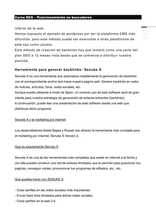 Curso SEO – Posicionamiento en buscadores


inferior de la web.
Hemos expuesto el ejemplo de wordpress por ser la plataforma CMS más
difundida, pero este método puede ser extensible a otras plataformas de
este tipo como Joomla.
Este método de creación de backlinks hay que tomarlo como una parte del
plan SEO a 12 meses vista desde que se comienza a distribuir nuestra
plantilla.

Herramienta para generar backlinks: Senuke X
Senuke X es una herramienta que automatiza notablemente la generación de backlinks
con el correspondiente anchor text hacia nuestra página web. Genera backlinks en webs
de noticias, artículos, foros, redes sociales, etc.
Aunque puede utilizarse a modo de Spam, un correcto uso de este software será de gran
interés para nuestra estrategia de generación de enlaces entrantes (backlinks).
A continuación, puede leer una presentación de este software desde una web que
distribuye dicho programa:


Senuke X y el marketing por internet


Los desarrolladores Areeb Bajwa y Russel Joe ofrecen la herramienta más completa para
el marketing por internet, Senuke X Versión 2.


Que es exactamente Senuke X


Senuke X es una de las herramientas más completas que existe en internet a la fecha y
con ella puedes construir una red de enlaces ilimitados que te servirán para posicionar tus
paginas, conseguir visitas, promocionar tus programas de afiliados, etc., etc.


Que puedes hacer con SENUKE X


- Crear perfiles en las redes sociales más importantes.
- Enviar back links ilimitados para dichas redes sociales.
- Crear perfiles en la web 2.0.
 