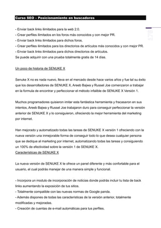 Curso SEO – Posicionamiento en buscadores


- Enviar back links ilimitados para la web 2.0.
- Crear perfiles ilimitados en los foros más conocidos y con mejor PR.
- Enviar back links ilimitados para dichos foros.
- Crear perfiles ilimitados para los directorios de artículos más conocidos y con mejor PR.
- Enviar back links ilimitados para dichos directorios de artículos.
Se puede adquirir con una prueba totalmente gratis de 14 días.


Un poco de historia de SENUKE X


Senuke X no es nada nuevo, lleva en el mercado desde hace varios años y fue tal su éxito
que los desarrolladores de SENUKE X, Areeb Bajwa y Russel Joe comenzaron a trabajar
en la formula de encontrar y perfeccionar el método infalible de SENUKE X Versión 1.


Muchos programadores quisieron imitar esta fantástica herramienta y fracasaron en sus
intentos, Areeb Bajwa y Russel Joe trabajaron duro para conseguir perfeccionar la versión
anterior de SENUKE X y lo consiguieron, ofreciendo la mejor herramienta del marketing
por internet.


Han mejorado y automatizado todas las tareas de SENUKE X versión 1 ofreciendo con la
nueva versión una inmejorable forma de conseguir todo lo que desea cualquier persona
que se dedique al marketing por internet, automatizando todas las tareas y consiguiendo
un 100% de efectividad sobre la versión 1 de SENUKE X.
Características de SENUKE X


La nueva versión de SENUKE X te ofrece un panel diferente y más confortable para el
usuario, el cual podrás manejar de una manera simple y funcional.


- Incorpora un modulo de incorporación de noticias donde podrás incluir tu lista de back
links aumentando la exposición de tus sitios.
- Totalmente compatible con las nuevas normas de Google panda.
- Además dispones de todas las características de la versión anterior, totalmente
modificadas y mejoradas.
- Creación de cuentas de e-mail automáticas para tus perfiles.
 
