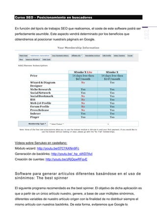 Curso SEO – Posicionamiento en buscadores


En función del tipo/s de trabajos SEO que realicemos, el coste de este software podrá ser
perfectamente asumible. Este aspecto vendrá determinado por los beneficios que
obtendremos al posicionar nuestra/s página/s en Google.




Vídeos sobre Senukex en castellano:
Módulo wizard: http://youtu.be/07C7AXNn9Fc
Generación de backlinks: http://youtu.be/_hp_sWD7AvI
Creación de cuentas: http://youtu.be/zRjQqwRFqvE



Software para generar artículos diferentes basándose en el uso de
sinónimos: The best spinner

El siguiente programa recomendado es the best spinner. El objetivo de dicha aplicación es
que a partir de un único artículo nuestro, genere, a base de usar múltiples sinónimos,
diferentes variables de nuestro artículo origen con la finalidad de no distribuir siempre el
mismo artículo con nuestros backlinks. De esta forma, evitaremos que Google lo
 