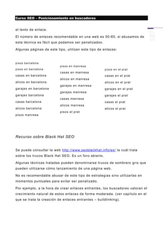 Curso SEO – Posicionamiento en buscadores


el texto de enlace.

El número de enlaces recomendable en una we b es 50-60, si abusamos de
esta técnica es fácil que podamos ser penalizados.

Algunas páginas de este tipo, utilizan este tipo de enlaces:



p is os b arc e lo n a
                             p is os e n m anres a
p is os e n b arc e lo n a                            p is os e n e l pr a t
                             casas en manresa
casas en barcelona                                    casas en el prat
                             aticos en manresa
aticos en barcelona                                   aticos en el prat
                             garajes en manresa
garajes en barcelona                                  garajes en el pr at
                             garajes manresa
garajes barcelona                                     garajes el prat
                             casas manresa
casas barcelona                                       casas el prat
                             aticos manresa
aticos barcelona                                      aticos el pr at
                             pisos el prat
pisos manresa




Recurso sobre Black Hat SEO


Se puede consultar la web http://www.seoblackhat.info/es/ la cuál trata
sobre los trucos Black Hat SEO. Es un foro abierto.

Algunas técnicas tratadas pueden denominarse trucos de sombrero gris que
pueden utilizarse cómo lanzamiento de una página web.

No es recomendable abusar de este tipo de estrategias sino utilizarlas en
momentos puntuales para evitar ser penalizado.

Por ejemplo, a la hora d e crear enlaces entrantes, los buscadores valoran el
crecimiento natural de estos enlaces de forma moderada. (ver capítulo en el
que se trata la creación de enlaces entrantes – buildlinking).
 