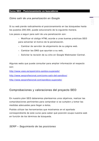 Curso SEO – Posicionamiento en buscadores


Cómo salir de una penalización en Google


Si su web pierde radicalmente el posicionamiento en las búsquedas hasta
los puestos 200-300, puede solucionarlo de la siguiente manera.

Los pasos a seguir para salir de una penalización son:

        -   Modificar el código HTML acorde a unas buenas p rácticas SEO
        para solventar el motivo de la penalización.

        -   Cambiar de servidor de alojamiento de su página web.

        -   Cambiar las DNS que apuntan a su web.

        -   Solicitar la revisión de su sitio en Google Webmaster Central.



Algunas webs que puede consultar para ampliar información al respecto
son:

http://www.vseo.es/spam/otro -sanbox-superado/

http://www.seoprofesional.com/como -salir-del-sandbox/

http://www.seoprofesional.com/sandbox -superado/




Comprobaciones y valoraciones del proyecto SEO


En nuestro plan SEO deberemos plantearnos unos objetivos, realizar las
comprobaciones pertinentes para comprobar si se cumple n y tomar las
medidas adecuadas para llegar a éstos.

Podrás utilizar las herrami entas que mostramos en el apartado
correspondiente de este curso para saber qué posición ocupa nuestra web
en función de los términos de búsqueda.




SERP – Seguimiento de las posiciones
 