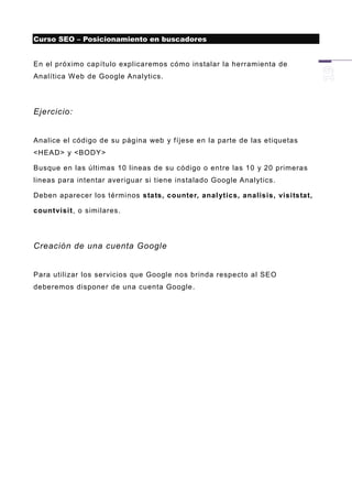 Curso SEO – Posicionamiento en buscadores


En el próximo capítulo explicaremos cómo instalar la herramienta de
Analítica Web de Google Analytics.




Ejercicio:


Analice el código de su página web y fíjese en la parte de las etiquetas
<HEAD> y <BODY>

Busque en las últimas 10 lineas de su código o entre las 10 y 20 primeras
lineas para intentar averiguar si tiene instalado Google Analytics.

Deben aparecer los térmi nos stats, counter, anal ytics, analisis, visitstat,

countvisit, o similares.




Creación de una cuenta Google


Para utilizar los servicios que Google nos brinda respecto al SEO
deberemos disponer de una cuenta Google.
 