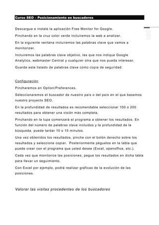 Curso SEO – Posicionamiento en buscadores


Descargue e instale la aplicación Free Monitor for Googl e.

Pinchando en la cruz color verde incluiremos la web a analizar.

En la siguiente ventana incluiremos las palabras clave que vamos a
monitorizar.

Incluiremos las palabras clave objetivo, las que nos indique Google
Analytics, webmaster Central y cualquier otra que nos pueda interesar.

Guarde este listado de palabras clave como copia de seguridad.



Configuración

Pincharemos en Option/Preferences.

Seleccionaremos el buscador de nuestro país o del país en el que basemos
nuestro proyecto SEO.

En la profundidad de resultados es recomendable seleccionar 100 o 200
resultados para obtener una visión más completa.

Pinchando en la lupa comenzará el programa a obtener los resultados. En
función del número de palabras clave incluidos y la profundidad de la
búsqueda, puede tardar 10 o 15 minutos.

Una vez obtenidos los resultados, pinche con el botón derecho sobre los
resultados y seleccione copiar. Posteriormente péguelos en la tabla que
puede crear con el programa que usted desee (Excel, openoffice, etc.).

Cada vez que monitorice las posiciones, pegue los resultados en dicha tabla
para llevar un seguimiento.

Con Excel por ejemplo, podrá realizar gráficas de la evolución de las
posiciones.




Valorar las visitas procedentes de los buscadores
 