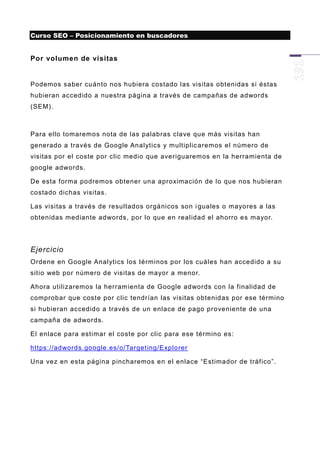 Curso SEO – Posicionamiento en buscadores


Por volumen de visitas


Podemos saber cuánto nos hubiera costado las visitas obtenidas si éstas
hubieran accedido a nuestra página a través de campañas de adwords
(SEM).



Para ello tomaremos nota de las palabras clave que más visitas han
generado a través de Google Analytics y multiplic aremos el número de
visitas por el coste por clic medio que averiguaremos en la herramienta de
google adwords.

De esta forma podremos obtener una aproximación de lo que nos hubieran
costado dichas visitas.

Las visitas a través de resultados orgánicos son i guales o mayores a las
obtenidas mediante adwords, por lo que en realidad el ahorro es mayor.




Ejercicio
Ordene en Google Analytics los términos por los cuáles han accedido a su
sitio web por número de visitas de mayor a menor.

Ahora utilizaremos la herram ienta de Google adwords con la finalidad de
comprobar que coste por clic tendrían las visitas obtenidas por ese término
si hubieran accedido a través de un enlace de pago proveniente de una
campaña de adwords.

El enlace para estimar el coste por clic para ese término es:

https://adwords.google.es/o/Targeting/Explorer

Una vez en esta página pincharemos en el enlace “Estimador de tráfico”.
 
