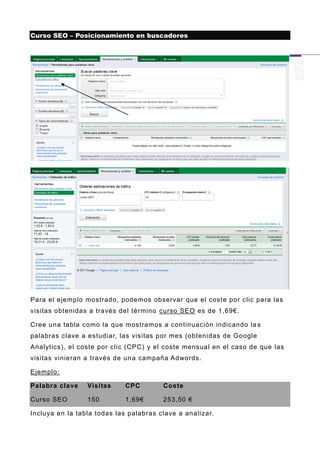 Curso SEO – Posicionamiento en buscadores




Para el ejemplo mostrado, podemos observar que el coste por clic para las
visitas obtenidas a través del término curso SEO es de 1,69€.

Cree una tabla como la que mostramos a continuación indicando la s
palabras clave a estudiar, las visitas por mes (obtenidas de Google
Analytics), el coste por clic (CPC) y el coste mensual en el caso de que las
visitas vinieran a través de un a campaña Adwords.

Ejemplo:

Palabra clave    Visitas     CPC        Coste

Curso SEO        150         1,69€      253,50 €

Incluya en la tabla todas las palabras clave a analizar.
 