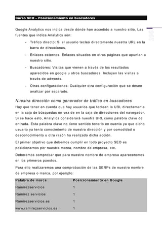 Curso SEO – Posicionamiento en buscadores


Google Analytics nos indica desde dónde han accedido a nuestro sitio. Las
fuentes que indica Analytics son:

     -   Tráfico directo: Si el usuario tecleó directamente nuestra URL en la
         barra de direcciones.

     -   Enlaces externos: Enlaces situados en otras páginas que apuntan a
         nuestro sitio.

     -   Buscadores: Visitas que vienen a través de los resultados
         aparecidos en google u otros buscadore s. Incluyen las visitas a
         través de adwords.

     -   Otras configuraciones: Cualquier otra configuración que se desee
         analizar por separado.

Nuestra dirección como generador de tráfico en buscadores
Hay que tener en cuenta que hay usuarios que teclean la URL direc tamente
en la caja de búsquedas en vez de en la caja de direcciones del navegador.
Si se hace esto, Analytics considerará nuestra URL como palabra clave de
entrada. Esta palabra clave no tiene sentido tenerlo en cuenta ya que dicho
usuario ya tenía conocim iento de nuestra dirección y por comodidad o
desconocimiento u otra razón ha realizado dicha acción.

El primer objetivo que debemos cumplir en todo proyecto SEO es
posicionarnos por nuestra marca, nombre de empresa, etc.

Deberemos comprobar que para nuestr o nombre de empresa apareceremos
en los primeros puestos.

Para ello realizaremos una comprobación de las SERPs de nuestro nombre
de empresa o marca, por ejemplo:

Palabra de marca                    Posicionamiento en Google

Ramirezservicios                    1

Ramirez servicios                   1

Ramirezservicios.es                 1

www.ramirezservicios.es             1
 