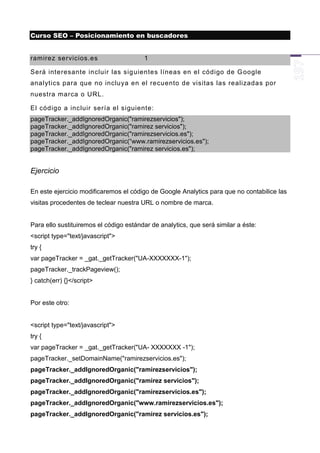 Curso SEO – Posicionamiento en buscadores


ramirez servicios.es                    1

Será interesante incluir las sig uientes líneas en el código de G oogle
analytics para que no incluya en el recuento de visitas las realizadas por
nuestra marca o URL.

El código a incluir sería el siguiente:
pageTracker._addIgnoredOrganic("ramirezservicios");
pageTracker._addIgnoredOrganic("ramirez servicios");
pageTracker._addIgnoredOrganic("ramirezservicios.es");
pageTracker._addIgnoredOrganic(“www.ramirezservicios.es");
pageTracker._addIgnoredOrganic("ramirez servicios.es");


Ejercicio

En este ejercicio modificaremos el código de Google Analytics para que no contabilice las
visitas procedentes de teclear nuestra URL o nombre de marca.


Para ello sustituiremos el código estándar de analytics, que será similar a éste:
<script type="text/javascript">
try {
var pageTracker = _gat._getTracker("UA-XXXXXXX-1");
pageTracker._trackPageview();
} catch(err) {}</script>


Por este otro:


<script type="text/javascript">
try {
var pageTracker = _gat._getTracker("UA- XXXXXXX -1");
pageTracker._setDomainName("ramirezservicios.es");
pageTracker._addIgnoredOrganic("ramirezservicios");
pageTracker._addIgnoredOrganic("ramirez servicios");
pageTracker._addIgnoredOrganic("ramirezservicios.es");
pageTracker._addIgnoredOrganic("www.ramirezservicios.es");
pageTracker._addIgnoredOrganic("ramirez servicios.es");
 