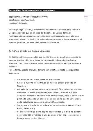 Curso SEO – Posicionamiento en buscadores


pageTracker._setCookieTimeout("7776000")
pageTracker._trackPageview();
} catch(err) {}</script>


El código pageTracker._setDomainName(" ramirezservicios.es"); indica a
Google analytics que en el caso de disponer de varios dominios
ramirezservicios.net ramirezservicios.com ramirezservicios.col etc, que
apuntan al mismo contenido, la estadística que muestra haga referencia al
dominio principal, en este caso ramirezservicios.es



El tráfico directo en Google Analytics

En teoría podríamos entender que tráfico directo es aquél que procede de
escribir nuestra URL en la barra de navegación. Sin embargo Google
entiende cómo tráfico directo aquél que no nos muestra el lu gar de dónde
procede.
Por lo tanto, google analytics tomará cómo tráfico directo los siguientes
supuestos:


       -   Se teclea la URL en la barra de direcciones.
       -   Entrar a nuestra web a través de nuestro enlace grabado en
           favoritos.
       -   A través de un enlace dentro de u n email: Si el origen se produce
           mediante un servicio de correo web (Gmail, Hotmail, etc.) en
           analytics aparecerá el nombre del servicio web, pero si el enlace es
           pinchado utilizando un cliente de correo cómo puede ser outlook,
           en la estadística aparecerá cómo tráfico directo.
       -   Se accede a través de un enlace en un documento. (Word, Power
           Point, Excel, etc.)
       -   Si el enlace dirige a una p ágina segura https y el sitio no dispone
           de cuenta SSL y redirige a una página normal http, la entrada es
           tomada como tráfico directo.
 