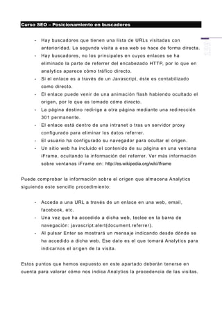 Curso SEO – Posicionamiento en buscadores


     -   Hay buscadores que tienen una lista de URLs visitadas con
         anterioridad. La segunda visita a esa web se hace de forma directa.
     -   Hay buscadores, no los principales en cuyos enlaces se ha
         eliminado la parte de referrer del encabezado HTTP, por lo que en
         analytics aparece cómo tráfico directo.
     -   Si el enlace es a través de un Javascript, éste es contabilizado
         como directo.
     -   El enlace puede venir de una animación flash habiendo ocultado el
         origen, por lo que es tomado cómo directo.
     -   La página destino rediri ge a otra página mediante una redirección
         301 permanente.
     -   El enlace está dentro de una intranet o tras un servidor proxy
         configurado para eliminar los datos ref errer.
     -   El usuario ha configurado su navegador para ocultar el origen.
     -   Un sitio web ha incluido e l contenido de su página en una ventana
         iFrame, ocultando la información del referrer. Ver más inf ormación
         sobre ventanas iFrame en: http://es.wikipedia.org/wiki/Iframe


Puede comprobar la información sobr e el origen que almacena Analytics
siguiendo este sencillo procedimiento:


     -   Acceda a una URL a través de un enlace en una web, email,
         facebook, etc.
     -   Una vez que ha accedido a dicha web, teclee en la barra de
         navegación: javascript:alert(document.referrer).
     -   Al pulsar Enter se mostrará un mensaje indicando desde dónde se
         ha accedido a dicha web. Ese dato es el que tomará Analytics para
         indicarnos el origen de la visita.


Estos puntos que hemos expuesto en este apartado deberán tenerse en
cuenta para valorar có mo nos indica Analytics la procedencia de las visitas.
 