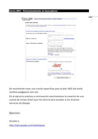 Curso SEO – Posicionamiento en buscadores




Se recomienda crear una cuenta especí fica para el plan SEO del estilo
nombre.seo@gmail.com etc.

En el ejercicio práctico a continuación practicaremos la creación de una
cuenta de correo Gmail que nos servirá para acceder a los diversos
servicios de Google.




Ejercicio:


Acceda a:

http://mail.google.com/mail/signup
 