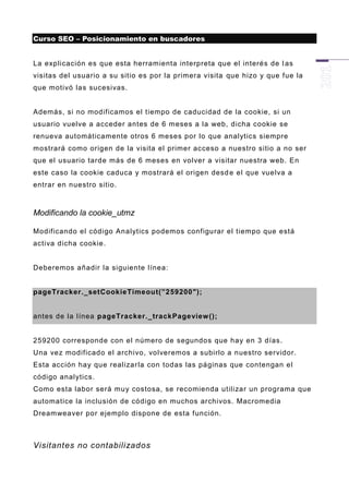 Curso SEO – Posicionamiento en buscadores


La explicación es que esta herramienta interpreta que el interés de l as
visitas del usuario a su sitio es por la primera visita que hizo y que fue la
que motivó las sucesivas.


Además, si no modificamos el tiempo de caducidad de la cookie, si un
usuario vuelve a acceder antes de 6 meses a la web, dicha cookie se
renueva automáticamente otros 6 meses por lo que analytics siempre
mostrará como origen de la visita el primer acceso a nuestro sitio a no ser
que el usuario tarde más de 6 meses en volver a visitar nuestra web. En
este caso la cookie caduca y mostrará el origen desd e el que vuelva a
entrar en nuestro sitio.



Modificando la cookie_utmz

Modificando el código Analytics podemos configurar el tiempo que está
activa dicha cookie.


Deberemos añadir la siguiente línea:


pageTracker._setCookieTimeout(”259200″);


antes de la línea pageTracker._trackPageview ();


259200 corresponde con el número de segundos que hay en 3 días.
Una vez modificado el archivo, volveremos a subirlo a nuestro servidor.
Esta acción hay que realizar la con todas las páginas que contengan el
código analytics.
Como esta labor será muy costosa, se recomienda utilizar un programa que
automatice la inclusión de código en muchos archivos. Macromedia
Dreamweaver por ejemplo dispone de esta función.



Visitantes no contabilizados
 