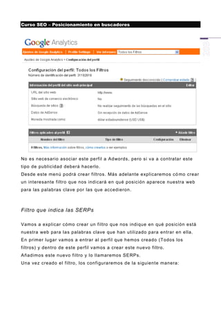 Curso SEO – Posicionamiento en buscadores




No es necesario asociar este perfil a Adwords, pero si va a contratar este
tipo de publicidad deberá hacerlo.
Desde este menú podrá crear filtros. Más adelante explicaremos có mo crear
un interesante filtro que nos indicará en qué posición aparece nuestra web
para las palabras clave por las que accedieron.



Filtro que indica las SERPs

Vamos a explicar cómo crear un filtro que nos indique en qué posición está
nuestra web para la s palabras clave que han utilizado para entrar en ella.
En primer lugar vamos a entrar al perfil que hemos creado (Todos los
filtros) y dentro de este perfil vamos a crear este nuevo filtro.
Añadimos este nuevo filtro y lo llamaremos SERPs.
Una vez creado el filtro, los configuraremos de la siguiente manera:
 
