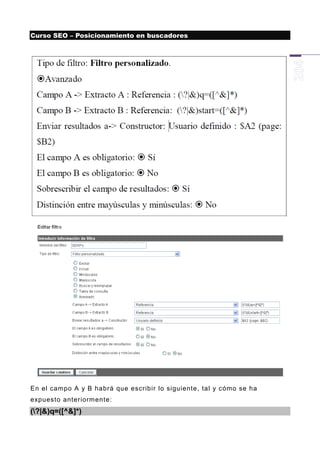Curso SEO – Posicionamiento en buscadores




En el campo A y B habrá que escribir lo siguiente, tal y cómo se ha
expuesto anteriormente:
(?|&)q=([^&]*)
 