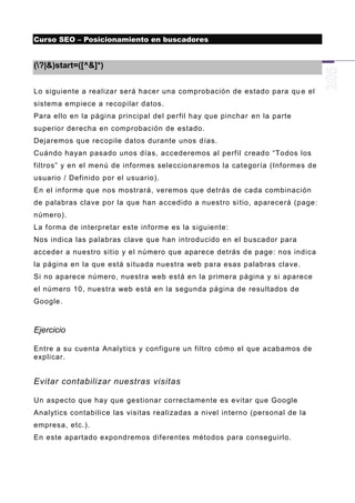 Curso SEO – Posicionamiento en buscadores


(?|&)start=([^&]*)


Lo siguiente a realizar será hacer una comprobación de estado para qu e el
sistema empiece a recopilar datos.
Para ello en la página principal del perfil hay que pinchar en la parte
superior derecha en comprobación de estado.
Dejaremos que recopile datos durante unos días.
Cuándo hayan pasado unos días, accederemos al perfil creado “Todos los
filtros” y en el menú de informes seleccionaremos la categoría (Informes de
usuario / Definido por el usuario).
En el informe que nos mostrará, veremos que detrás de cada combinación
de palabras clave por la que han accedido a nuestro si tio, aparecerá (page:
número).
La forma de interpretar este informe es la siguiente:
Nos indica las palabras clave que han introducido en el buscador para
acceder a nuestro sitio y el número que aparece detrás de page: nos indica
la página en la que está s ituada nuestra web para esas palabras clave.
Si no aparece número, nuestra web está en la primera página y si aparece
el número 10, nuestra web está en la segunda página de resultados de
Google.



Ejercicio

Entre a su cuenta Analytics y configure un filtro cómo el que acabamos de
explicar.


Evitar contabilizar nuestras visitas

Un aspecto que hay que gestionar correctamente es evitar que Google
Analytics contabilice las visitas realizadas a nivel interno (personal de la
empresa, etc.).
En este apartado expo ndremos diferentes métodos para conseguirlo.
 