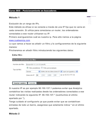 Curso SEO – Posicionamiento en buscadores


Método 1

Exclusión de un rango de IPs.
Este método es eficaz si se conecta a través de una IP fija que no varía en
cada conexión. Si utiliza para conectarse un router, los ordenadores
conectados a ese router u tilizaran su IP.
Primero averiguaremos cuál es nuestra ip. Para ello iremos a la página
www.cualesmiip.com
Lo que vamos a hacer es añadir un filtro y lo configuraremos de la siguiente
manera:
Pincharemos en añadi r filtro introduciendo los siguientes datos:




Si nuestra IP es por ejemplo 90.150.137.1 podemos evitar que Analytics
contabilice las visitas realizadas desde los ordenadores conectados a ese
router indicando la siguiente IP: 90.150.137.* (sustituimos el ú ltimo
apartado por *).
Tenga cuidado al configurarlo ya que puede evitar que se contabilicen
entradas de todo un barrio, asegúrese que solamente indica * en el último
apartado.

Método 2
 