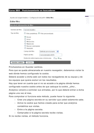 Curso SEO – Posicionamiento en buscadores




Pincharemos en Guardar cambios.
Para que se quede almacenada en nuestro navegador, deberemos visitar la
web dónde hemos configurado la cookie.
Deberá acceder a dicha web con todos los navegadores de su equipo y de
los equipos que quiera excluir en los resultados.
Hay que tener en cuenta que si no se accede a la página dónde hemos
configurado nuestra cookie ante s de que caduque la cookie _utmz ,
Analytics volverá a controlar sus entradas, por lo que deberá entrar a dicha
página una vez al mes.
Para comprobar si funciona este método, puede hacer lo siguiente:
     -   Cree una página secreta en su servidor que usted solame nte sabe.
     -   Active la cookie que hemos creado para evitar que analytics
         contabilice sus visitas.
     -   Entre a la página secreta.
     -   Compruebe si la página secreta recibe visitas.
Si no recibe visitas, el método funciona.
 