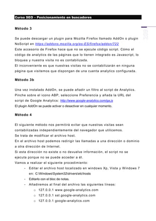 Curso SEO – Posicionamiento en buscadores


Método 3

Se puede descargar un plugin para Mozilla Firefox llamado AddOn o plugin
NoScript en https://addons.mo zilla.org/es -ES/firefox/addon/722
Este accesorio de Firefox hace que no se ejecute código script. Cómo el
código de anal ytics de las páginas que lo tienen integrado es Javascript, lo
bloquea y nuestra visita no es contabilizada.
El inconveniente es que nuestras visitas no se contabilizarán en ninguna
página que visite mos que dispongan de una cuenta analytics configurada .

Método 3b

Una vez instalado AddOn, se puede añadir un filtro al script de Analytics.
Pinche sobre el icono ABP, seleccione Preferencia y añada la URL del
script de Google Analytics: http://www.google-analytics.com/ga.js
El plugin AddOn se puede activar o desactivar en cualquier momento.

Método 4

El siguiente método nos permitirá evitar que nuestras visitas sean
contabilizadas independientemente del navegador que utilicemos.
Se trata de modificar el archi vo host.
En el archivo host podemos redirigir las llamadas a una dirección o dominio
a otra dirección de Internet.
Si esta dirección no existe o no devuelve información, el script no se
ejecuta porque no se puede acceder a él.
Vamos a realizar el siguiente procedimiento:
      -   Editar el archivo host localizado en window s Xp, Vista y W indows 7
          en: C:WindowsSystem32driversetchosts
      -   Editarlo con el bloc de notas.
      -   Añadiremos al final del archivo las siguientes líneas:
             o 127.0.0.1 www.google-analytics.com
             o 127.0.0.1 ssl.google-analytics.com
             o 127.0.0.1 google -analytics.com
 