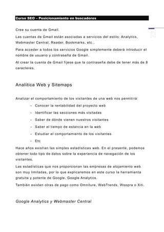 Curso SEO – Posicionamiento en buscadores


Cree su cuenta de Gmail.

Las cuentas de Gmail están asociadas a servicios del estilo: Analytics,
Webmaster Central, Reader, Bookmarks, etc.,

Para acceder a todos los servicios Google simplemente deberá introducir el
nombre de usuario y contraseña de Gmail.

Al crear la cuenta de Gmail fíjese que la contrase ña debe de tener más de 8
caracteres.




Analítica Web y Sitemaps


Analizar el comportamiento de los visitantes de una web nos permiti rá:

         -    Conocer la rentabilidad del proyecto web

         -    Identificar las secciones más visitadas

         -    Saber de dónde vienen nuestros visitantes

         -    Saber el tiempo de estancia en la web

         -    Estudiar el comportamiento de los visitantes

         -    Etc

Hace años existían las simples estadística s web. En el presente, podemos
obtener todo tipo de datos sobre la experiencia de navegación de los
visitantes.

Las estadísticas que nos proporcionan las empresas de alojamiento web
son muy limitadas, por lo que explicaremos en este curso la herramienta
gratuita y potente de Google, Google Analytics.

También existen otras de pago como Omniture, WebTrends, Woopra o Xiti.




Google Analytics y Webmaster Central
 