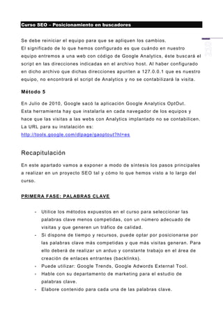 Curso SEO – Posicionamiento en buscadores


Se debe reiniciar el equipo para que se apliquen los cambios.
El significado de lo que hemos configurado es que cuándo en nuestro
equipo entremos a una web con código de Google Analytics, éste busc ará el
script en las direcciones indicadas en el archivo host. Al haber configurado
en dicho archivo que dichas direcciones apunten a 127.0.0.1 que es nuestro
equipo, no encontrará el script de Analytics y no se contabilizará la visita.

Método 5

En Julio de 2010, Google sacó la aplicación Google Analytics OptOut.
Esta herramienta hay que instalarla en cada navegador de los equipos y
hace que las visitas a las webs con Analytics implantado no se contabilicen.
La URL para su instalación es:
http://tools.google.com/dlpage/gaoptout?hl=es



Recapitulación
En este apartado vamos a exponer a modo de síntesis los pasos principales
a realizar en un proyecto SEO tal y cómo lo que hemos visto a lo largo del
curso.


PRIMERA FASE: PAL ABRAS CLAVE


     -   Utilice los métodos expuestos en el curso para seleccionar las
         palabras clave menos competidas, con un número adecuado de
         visitas y que generen un tráfico de calidad.
     -   Si dispone de tiempo y recursos, puede optar por p osicionarse por
         las palabras clave más competidas y que más visitas generan. Para
         ello deberá de realizar un arduo y constante trabajo en el área de
         creación de enlaces entrantes (backlinks).
     -   Puede utilizar: Google Trends, Google Adwords External Tool.
     -   Hable con su departamento de marketing para el estudio de
         palabras clave.
     -   Elabore contenido para cada una de las palabras clave.
 