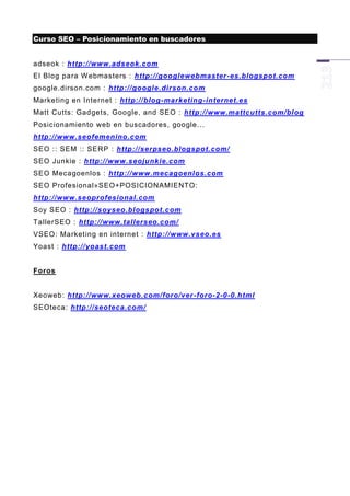 Curso SEO – Posicionamiento en buscadores


adseok : http://www.adseok.com
El Blog para W ebmasters : http://googlewebmaster -es.blogspot.com
google.dirson.com : http://google.dirson.com
Marketing en Internet : http://blog-marketing-internet.es
Matt Cutts: Gadgets, Google, and SEO : http://www.mattcutts.com/blog
Posicionamiento web en buscadores, google...
http://www.seofemenino.com
SEO :: SEM :: SERP : http://serpseo.blogspot.com/
SEO Junkie : http://www.seojunkie.com
SEO Mecagoenlos : http://www.mecagoenlos.com
SEO Profesional»SEO+POSICIONAMIENTO:
http://www.seoprofesional.com
Soy SEO : http://soyseo.blogspot.com
TallerSEO : http://www.tallerseo.com/
VSEO: Marketing en internet : http://www.vseo.es
Yoast : http://yoast.com


Foros


Xeoweb: http://www.xeoweb.com/foro/ver -foro-2-0-0.html
SEOteca: http://seoteca.com/
 