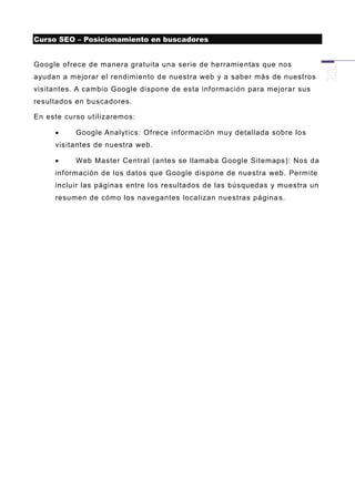 Curso SEO – Posicionamiento en buscadores


Google ofrece de manera gratuita una serie de herramientas que nos
ayudan a mejorar el rendimiento d e nuestra web y a saber más de nuestros
visitantes. A cambio Google dispone de esta información para mejorar sus
resultados en buscadores.

En este curso utilizaremos:

          Google Analytics: Ofrece información muy detallada sobre los
     visitantes de nuestra web.

          Web Master Central (antes se llamaba Google Sitemaps): Nos da
     información de los datos que Google dispone de nuestra web. Permite
     incluir las páginas entre los resultados de las búsquedas y muestra un
     resumen de cómo los navegantes localizan nuestras página s.
 