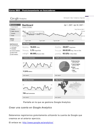 Curso SEO – Posicionamiento en buscadores




              Pantalla en la que se gestiona Google Analytics

Crear una cuenta en Google Analytics


Deberemos registrarnos gratuitamente utilizando la cuenta de Google que
creamos en el anterior ejercicio.

El enlace es: http://www.google.es/analytics/
 