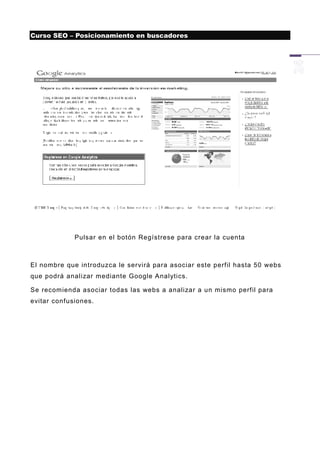 Curso SEO – Posicionamiento en buscadores




             Pulsar en el botón Regístrese para crear la cuenta



El nombre que introduzca le servirá para asociar este perfil hasta 50 webs
que podrá analizar mediante Google Analytics.

Se recomienda asociar todas las webs a analizar a un mismo perfil para
evitar confusiones.
 