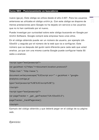 Curso SEO – Posicionamiento en buscadores


nuevo (ga.js). Este código se utiliza desde el año 2.007. Para los usuarios
anteriores se utilizaba el código urchin.js. Con este código se dispone de
menos prestaciones pero Google no ha dejado sin servicio a los usuarios
que no lo han cambiado por el nuevo.

Puede investigar por curiosidad sobre este código buscando en Google por
Urchin Software. Google compró esta empresa hace unos años.

En el código obtenido puede ver un número de usuario, por ejemplo UA -
53xx03- y seguido por el número de la web que va a configurar. Este
número que va después del guión será diferente para cada web que usted
analice, ya que con una misma c uenta Google puede configurar hasta 50
webs a analizar.



<script type="text/javascript">

var gaJsHost =(("https:"==document.location.protocol)?

"https://ssl.": "http://www.");

document.write(unescape("%3Cscript src='" + gaJsHost + "google -
analytics.com/ga. js'

type='text/javascript'%3E%3C/script%3E"));

</script>

<script type="text/javascript">

var pageTracker = _gat._getTracker("UA -53xx03-2");

pageTracker._trackPageview();

</script>

Ejemplo del código obtenido y que deberá pegar en el código de su página
web.




Ejercicio:
 