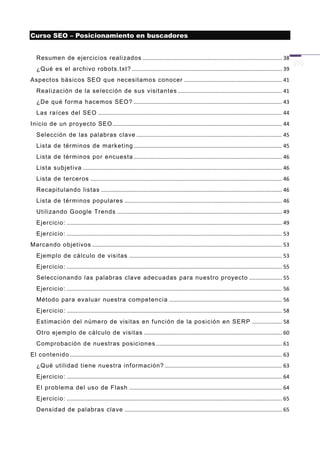 Curso SEO – Posicionamiento en buscadores


   Resumen de ejercicios realizados .............................................................................................. 38
   ¿Qué es el archivo r obots.t xt? ..................................................................................................... 39
Aspect os básicos SEO que necesitamos conocer .................................................................. 41
   Realización de la se lección de sus visit antes ...................................................................... 41
   ¿De qué f orma hacemos SEO? .................................................................................................... 43
   Las raíces del SEO ............................................................................................................................ 44
Inicio de un proyecto SEO .................................................................................................................. 44
   Selección de las palabras clave .................................................................................................. 45
   Lista de términos de marketing .................................................................................................... 45
   Lista de términos por encuesta .................................................................................................... 46
   Lista subjetiva ...................................................................................................................................... 46
   Lista de terceros ................................................................................................................................. 46
   Recapitulando listas .......................................................................................................................... 46
   Lista de términos populares .......................................................................................................... 46
   Utilizando G oogle Trends ............................................................................................................... 49
   Ejercicio: ................................................................................................................................................. 49
   Ejercicio: ................................................................................................................................................. 53
Marcando objetivos ................................................................................................................................ 53
   Ejemplo de cálculo de visitas ....................................................................................................... 53
   Ejercicio: ................................................................................................................................................. 55
   Seleccionando l as palabras clave adecuadas para nuestro pr oyecto ...................... 55
   Ejercicio: ................................................................................................................................................. 56
   Método para evaluar nuestra competencia ............................................................................ 56
   Ejercicio: ................................................................................................................................................. 58
   Estimación del número de visitas en f unción de la posición en SERP .................... 58
   Otro ejemplo de cálculo de visitas ............................................................................................. 60
   Comprobación de nuestras posiciones ..................................................................................... 61
El contenido ............................................................................................................................................... 63
   ¿Qué utilidad tiene nuestra inf ormación? ............................................................................... 63
   Ejercicio: ................................................................................................................................................. 64
   El problema del uso de Flash ....................................................................................................... 64
   Ejercicio: ................................................................................................................................................. 65
   Densidad de palabras clave .......................................................................................................... 65
 