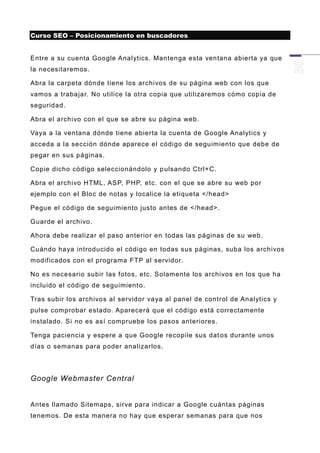 Curso SEO – Posicionamiento en buscadores


Entre a su cuenta Google Analytics. Mantenga esta ventana abierta ya que
la necesitaremos.

Abra la carpeta dónde tiene los archivos de su página web con los que
vamos a trabajar. No utilice la otra copia que utilizaremos cómo copia de
seguridad.

Abra el archivo con el que se abre su página web.

Vaya a la ventana dónde tiene abierta la cuenta de Google Analytics y
acceda a la sección dónde aparece el código de seguimiento que debe de
pegar en sus páginas.

Copie dicho código seleccionándolo y p ulsando Ctrl+C.

Abra el archivo HTML, ASP, PHP, etc. con el que se abre su web por
ejemplo con el Bloc de notas y localice la etiqueta </head>

Pegue el código de seguimiento justo antes de </head>.

Guarde el archivo.

Ahora debe realizar el paso anterior en todas las páginas de su web.

Cuándo haya introducido el código en todas sus páginas, suba los archivos
modificados con el programa FTP al servidor.

No es necesario subir las fotos, etc. Solamente los archivos en los que ha
incluido el código de seguimient o.

Tras subir los archivos al servidor vaya al panel de control de Analytics y
pulse comprobar estado. Aparecerá que el código está correctamente
instalado. Si no es así compruebe los pasos anteriores.

Tenga paciencia y espere a que Google recopile sus dat os durante unos
días o semanas para poder analizarlos.




Google Webmaster Central


Antes llamado Sitemaps, sirve para indicar a Google cuántas páginas
tenemos. De esta manera no hay que esperar semanas para que nos
 