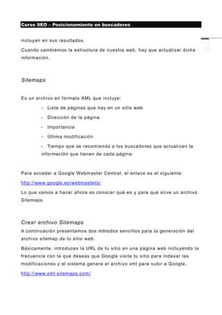 Curso SEO – Posicionamiento en buscadores


incluyan en sus resultados.

Cuando cambiem os la estructura de nuestra web, hay que actualizar dicha
información.




Sitemaps


Es un archivo en formato XML que incluye:

        -   Lista de páginas que hay en un sitio web

        -   Dirección de la página

        -   Importancia

        -   Última modificación

        -   Tiempo que se recomienda a los busca dores que actualicen la
        información que tienen de cada página



Para acceder a Google Webmaster Central, el enlace es el siguiente:

http://www.google.es/webmasters/

Lo que vamos a hacer ahora es conocer qué e s y para qué sirve un archivo
Sitemaps.




Crear archivo Sitemaps
A continuación presentamos dos métodos sencillos para la generación del
archivo sitemap de tu sitio web.

Básicamente, introduces la URL de tu sitio en una página web incluyendo la
frecuencia con la que deseas que Google visite tu sitio para indexar las
modificaciones y el sistema genera el archivo xml para subir a Google.

http://www.xml -sitemaps.com/
 