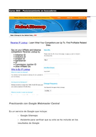 Curso SEO – Posicionamiento en buscadores




Practicando con Google Webmaster Central


Es un servicio de Googl e que incluye:

        -   Google Sitemaps

        -   Asistente para verificar que su sitio se ha incluido en los
        resultados de Google
 