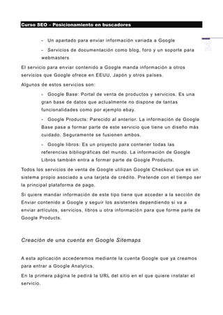 Curso SEO – Posicionamiento en buscadores


            -   Un apartado para enviar información variada a Google

            -   Servicios de documentación como blog, foro y un soporte para
            webmasters

El servicio para en viar contenido a Google manda información a otros
servicios que Google ofrece en EEUU, Japón y otros países.

Algunos de estos servicios son:

            -   Google Base: Portal de venta de productos y servicios. Es una
            gran base de datos que actualmente no dispone de tant as
            funcionalidades como por ejemplo ebay.

            -   Google Products: Parecido al anterior. La información de Google
            Base pasa a formar parte de este servicio que tiene un diseño más
            cuidado. Seguramente se fusionen ambos.

            -   Google libros: Es un proyecto para contener todas las
            referencias bibliográficas del mundo. La información de Google
            Libros también entra a formar parte de Google Products.

Todos los servicios de venta de Google utilizan Google Checkout que es un
sistema propio asociado a una tarjeta de crédito. Pre tende con el tiempo ser
la principal plataforma de pago.

Si quiere mandar información de este tipo tiene que acceder a la sección de
Enviar contenido a Google y seguir los asistentes dependiendo si va a
enviar artículos, servicios, libros u otra informació n para que forme parte de
Google Products.




Creación de una cuenta en Google Sitemaps


A esta aplicación accederemos mediante la cuenta Google que ya creamos
para entrar a Google Analytics.

En la primera página le pedirá la URL del sitio en el que quiere i nstalar el
servicio.
 