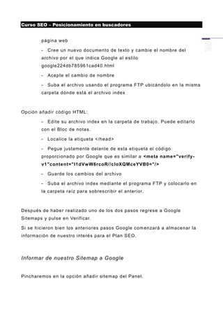 Curso SEO – Posicionamiento en buscadores


        página web

        -   Cree un nuevo documento de texto y cambie el nombre del
        archivo por el que indica Google al estilo
        google224db785961cad40.html

        -   Acepte el cambio de nombre

        -   Suba el archivo usando el programa FTP ubicándolo en la misma
        carpeta dónde está el archivo index



Opción añadir código HTML:

        -   Edite su archivo index en la carpeta de trabaj o. Puede editarlo
        con el Bloc de notas.

        -   Localice la etiqueta </head>

        -   Pegue justamente delante de esta etiqueta el código
        proporcionado por Google que es similar a <meta name="verify-
        v1"content="I1dVwW6rcoR//cloXQMceYVB0="/>

        -   Guarde los cambios del archivo

        -   Suba el archivo index mediante el programa FTP y colocarlo en
        la carpeta raíz para sobrescribir el anterior.



Después de haber realizado uno de los dos pasos regrese a Google
Sitemaps y pulse en Verificar.

Si se hicieron bien los anteriores pasos Google com enzará a almacenar la
información de nuestro interés para el Plan SEO.




Informar de nuestro Sitemap a Google


Pincharemos en la opción añadir sitemap del Panel.
 