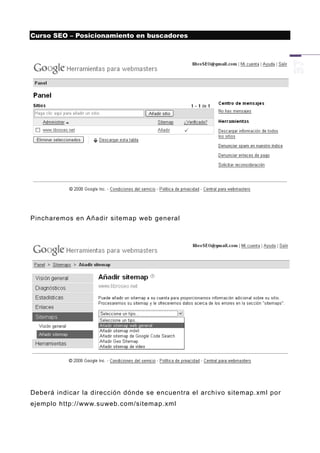 Curso SEO – Posicionamiento en buscadores




Pincharemos en Añadir sitemap web general




Deberá indicar la dirección dónde se encuentra el archivo sitemap.xml por
ejemplo http://www.suweb.com/sitemap.xml
 
