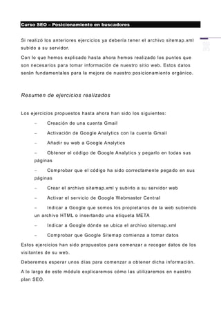 Curso SEO – Posicionamiento en buscadores


Si realizó los anteriores ejercicios ya debería tener el archivo sitemap.xml
subido a su servidor.

Con lo que hemos explicado hasta ahora hemos realizado los puntos que
son necesarios para tomar información de nuestro sitio web. Estos datos
serán fundamentales para la mejora de nuestro posicionamiento orgánico.




Resumen de ejercicios realizados


Los ejercicios propuestos hasta ahora h an sido los siguientes:

           Creación de una cuenta Gmail

           Activación de Google Analytics con la cuenta Gmail

           Añadir su web a Google Analytics

           Obtener el código de Google Analytics y pegarlo en todas sus
     páginas

           Comprobar que el código ha sido correctamente pega do en sus
     páginas

           Crear el archivo sitemap.xml y subirlo a su servidor web

           Activar el servicio de Google Webmaster Central

           Indicar a Google que somos los propietarios de la web subiendo
     un archivo HTML o insertando una etiqueta META

           Indicar a Google dónde se ubica el archivo sitemap.xml

           Comprobar que Google Sitemap comienza a tomar datos

Estos ejercicios han sido propuestos para comenzar a recoger datos de los
visitantes de su web.

Deberemos esperar unos días para comenzar a obtener dicha información.

A lo largo de este módulo explicaremos cómo las utilizaremos en nuestro
plan SEO.
 