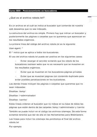 Curso SEO – Posicionamiento en buscadores


¿Qué es el archivo robots.txt?


Es un archivo en el cuál se indica al buscador qué contenido de nuestra
web deseamos que no sea indexado.

La estructura del archivo es simple. Pri mero hay que indicar un buscador y
posteriormente las páginas o carpetas que no queremos que aparezcan en
los resultados orgánicos.

La primera línea del código del archivo robots.txt es la siguiente:

User-agent: *

El * indica que se aplica a todos los busc adores.

El uso del archivo robots.txt puede ser positivo en los siguientes casos:

            Evitar recargar el servidor evitando que los robots de los
      buscadores rastreen webs que no es necesario que se muestren en
      los resultados orgánicos.

            Evitar que se muestren en los buscadores páginas privadas

            Evitar que se muestren páginas con contenido duplicado para
      evitar posibles penalizaciones en los buscadores.

Las demás líneas incluyen las páginas o carpetas que queremos que no
sean indexadas:

Disallow: /temp/

Disallow: / ~administrador/

Disallow: /carrito/

Estas lineas ordenan al buscador que no indexe en su base de datos las
páginas que están dentro de las carpetas /temp /~administrador y /carrito

También se puede incluir en el código los archivos sitemaps. De esta forma
evitamos tenerlos que dar de alta en las Herramientas para Webmasters.

Las lineas para incluir los sitemaps las pondremos al final del archivo
robots.txt

Por ejemplo:
 