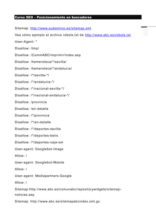 Curso SEO – Posicionamiento en buscadores


Sitemap: http://www.sudominio.es/sitem ap.xml

Vea cómo ejemplo el archivo robots.txt de http://www.abc.es/robots.txt

User-Agent: *

Disallow: /tmp/

Disallow: /CommABC/imprimir/index.asp

Disallow: /hemeroteca/*/sevilla/

Disallow: /hemeroteca/*/andaluc ia/

Disallow: /*/sevilla -*/

Disallow: /*/andalucia -*/

Disallow: /*/nacional-sevilla -*/

Disallow: /*/nacional-andalucia -*/

Disallow: /provincia

Disallow: /en -detalle

Disallow: /*/provincia

Disallow: /*/en-detalle

Disallow: /*/deportes -sevilla

Disallow: /*/deportes-betis

Disallow: /*/deportes -caja-sol

User-agent: Googlebot-Image

Allow: /

User-agent: Googlebot-Mobile

Allow: /

User-agent: Mediapartners -Google

Allow: /

Sitemap:http://www.abc.es/comunabc/repositorywidgets/sitemap -
noticias.asp

Sitemap: http://www. abc.es/sitemapabcindex.xml.gz
 