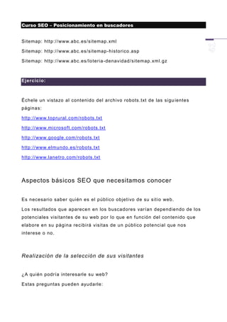 Curso SEO – Posicionamiento en buscadores


Sitemap: http://www.abc.es/sitemap.xml

Sitemap: http://www.abc.es/sitemap -historico.asp

Sitemap: http://www.abc.es/loteria -denavidad/sitemap.xml.gz



Ejercicio:



Échele un vistazo al contenido del archivo robots.txt de las sigu ientes
páginas:

http://www.toprural.com/robots.txt

http://www.microsoft.com/robots.txt

http://www.google. com/robots.txt

http://www.elmundo.es/robots.txt

http://www.lanetro.com/robots.txt




Aspectos básicos SEO que necesitamos conocer


Es necesario saber quién es el público objetivo de su sitio web.

Los resultados que aparecen en los buscadores varían dependiendo de los
potenciales visitantes de su web por lo que en función del contenido que
elabore en su página recibirá visitas de un público potencial que nos
interese o no.




Realización de la selección de sus visitantes


¿A quién podría interesarle su web?

Estas preguntas pueden ayudarle:
 